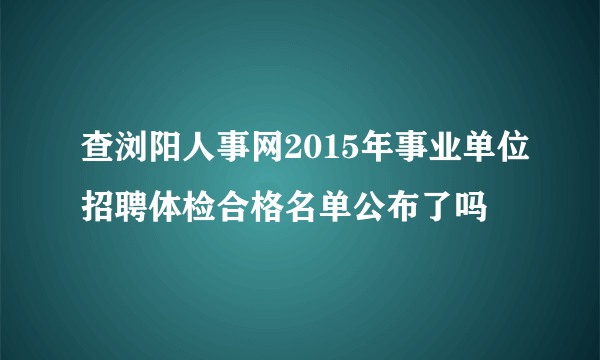 查浏阳人事网2015年事业单位招聘体检合格名单公布了吗