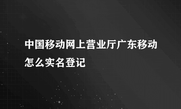 中国移动网上营业厅广东移动怎么实名登记