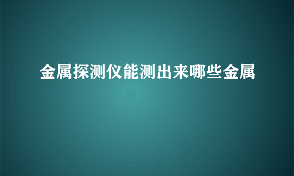 金属探测仪能测出来哪些金属