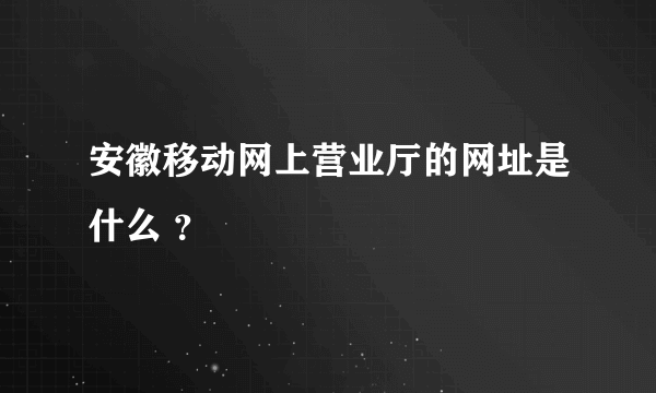 安徽移动网上营业厅的网址是什么 ？