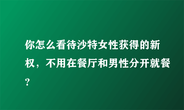 你怎么看待沙特女性获得的新权，不用在餐厅和男性分开就餐？