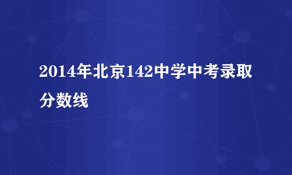 2014年北京142中学中考录取分数线