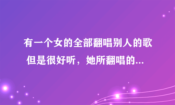 有一个女的全部翻唱别人的歌 但是很好听，她所翻唱的歌全部是在车载音乐上面听到的 声音很好听