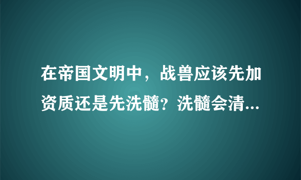 在帝国文明中，战兽应该先加资质还是先洗髓？洗髓会清空资质吗？急！！！！！！！