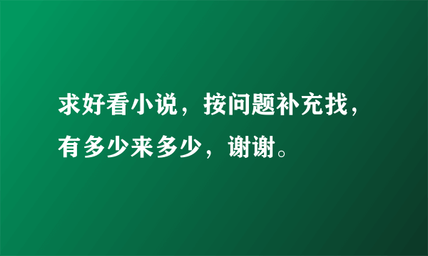 求好看小说，按问题补充找，有多少来多少，谢谢。