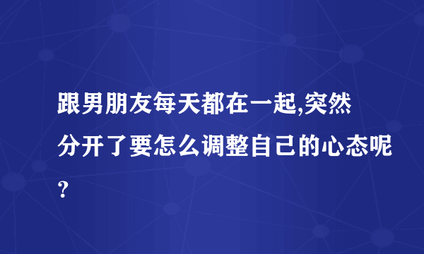 跟男朋友每天都在一起,突然分开了要怎么调整自己的心态呢？