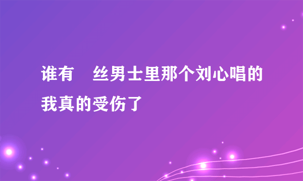 谁有屌丝男士里那个刘心唱的我真的受伤了