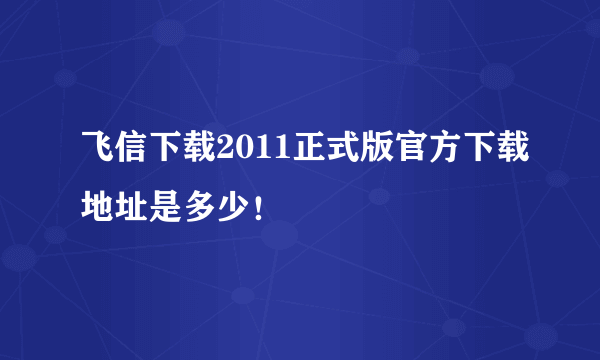 飞信下载2011正式版官方下载地址是多少！