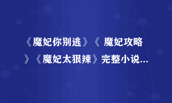 《魔妃你别逃》《 魔妃攻略》《魔妃太狠辣》完整小说,不要中间有空白