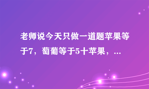 老师说今天只做一道题苹果等于7，萄葡等于5十苹果，苹果等于1十3根香蕉，请问苹果十萄葡+1根香焦等