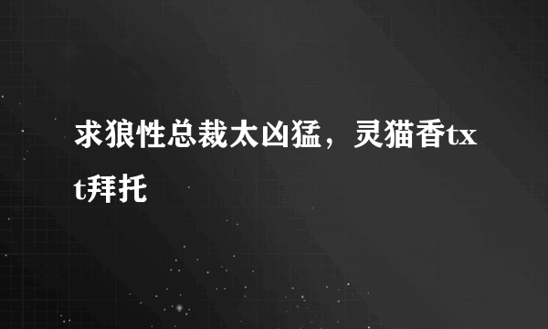 求狼性总裁太凶猛，灵猫香txt拜托