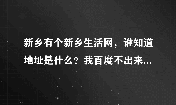 新乡有个新乡生活网，谁知道地址是什么？我百度不出来啊！!!!!!!