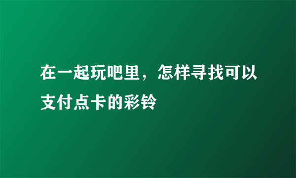 在一起玩吧里，怎样寻找可以支付点卡的彩铃