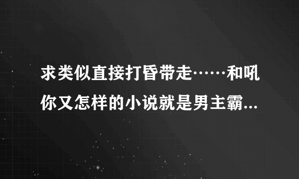 求类似直接打昏带走……和吼你又怎样的小说就是男主霸道占有欲强女主温柔迷糊的