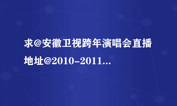 求@安徽卫视跨年演唱会直播地址@2010-2011年安徽卫视跨年演唱会现场直播 直播视频