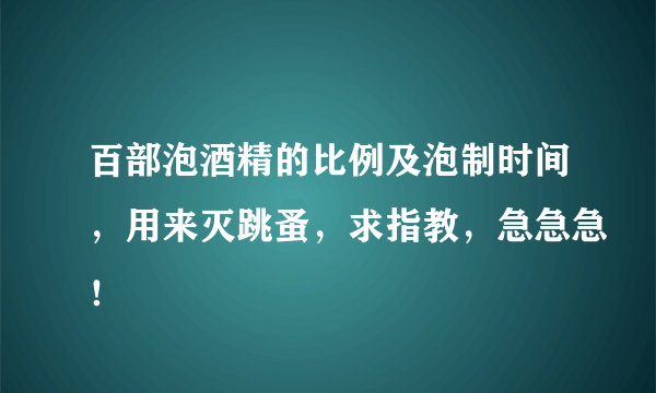 百部泡酒精的比例及泡制时间，用来灭跳蚤，求指教，急急急！