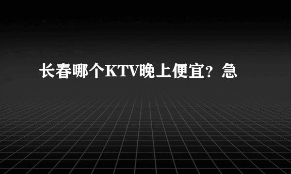 长春哪个KTV晚上便宜？急