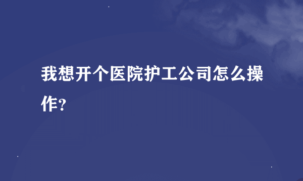 我想开个医院护工公司怎么操作？