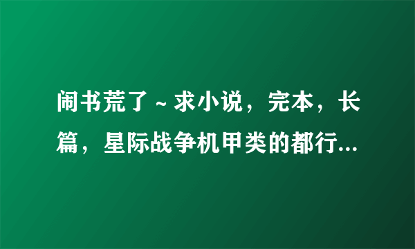 闹书荒了～求小说，完本，长篇，星际战争机甲类的都行，男主，结局唯美，主角不要