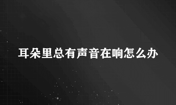 耳朵里总有声音在响怎么办