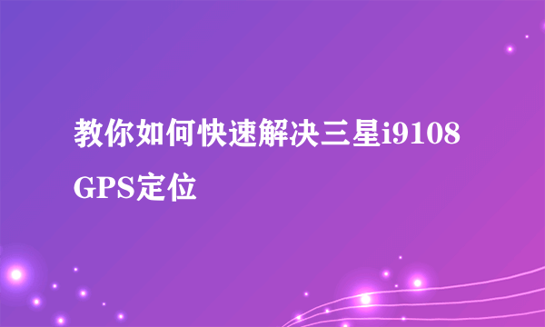 教你如何快速解决三星i9108GPS定位