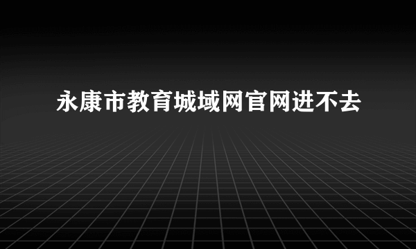 永康市教育城域网官网进不去