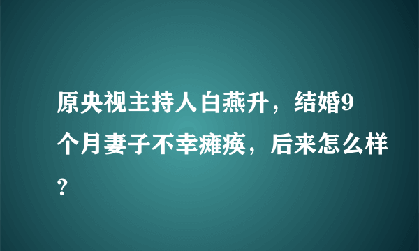 原央视主持人白燕升，结婚9个月妻子不幸瘫痪，后来怎么样？