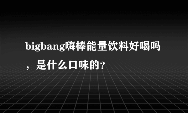 bigbang嗨棒能量饮料好喝吗，是什么口味的？