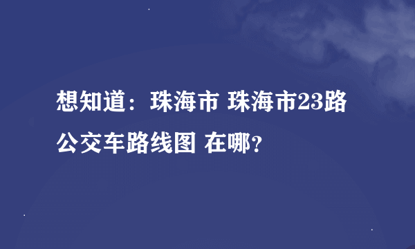 想知道：珠海市 珠海市23路公交车路线图 在哪？