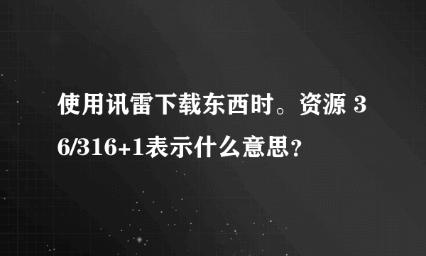 使用讯雷下载东西时。资源 36/316+1表示什么意思？