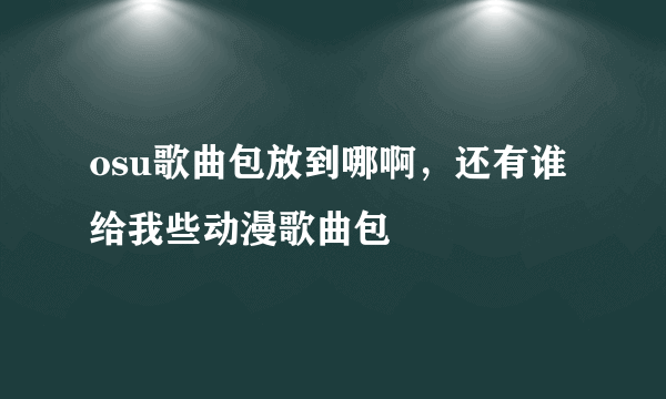 osu歌曲包放到哪啊，还有谁给我些动漫歌曲包