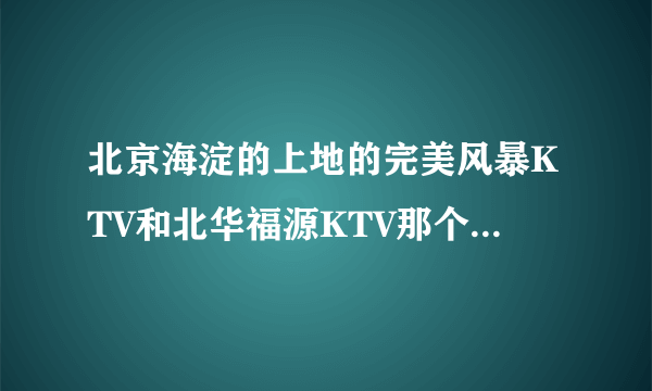 北京海淀的上地的完美风暴KTV和北华福源KTV那个更好一点，有没有更值得推荐的