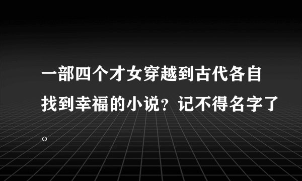 一部四个才女穿越到古代各自找到幸福的小说？记不得名字了。