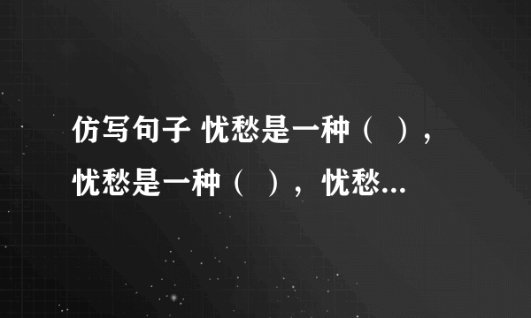 仿写句子 忧愁是一种（ ），忧愁是一种（ ），忧愁是一种（ ），忧愁是一种（ ）