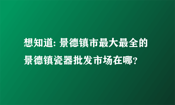 想知道: 景德镇市最大最全的景德镇瓷器批发市场在哪？