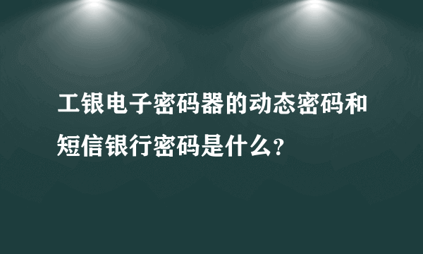 工银电子密码器的动态密码和短信银行密码是什么？