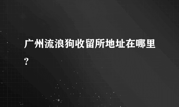 广州流浪狗收留所地址在哪里?