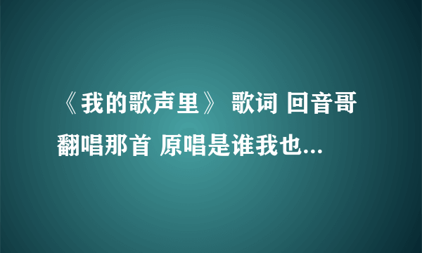 《我的歌声里》 歌词 回音哥翻唱那首 原唱是谁我也不懂 谢谢啦。