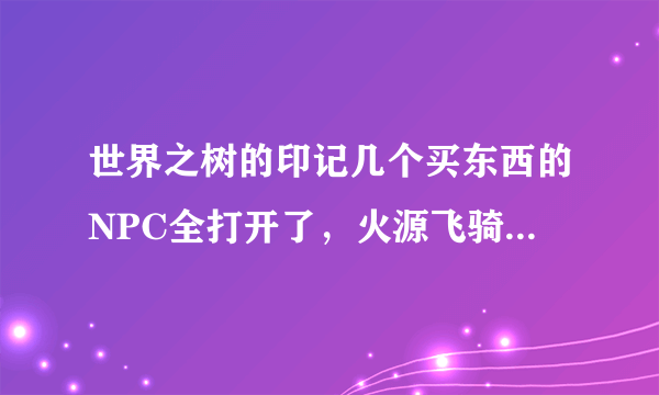 世界之树的印记几个买东西的NPC全打开了，火源飞骑也出来了没什么装备需求了，还有必要做吗，还有什么好