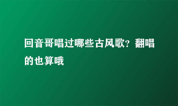 回音哥唱过哪些古风歌？翻唱的也算哦