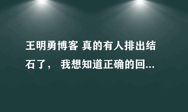 王明勇博客 真的有人排出结石了， 我想知道正确的回答 做过的` 回答下 要去过医院看过了的