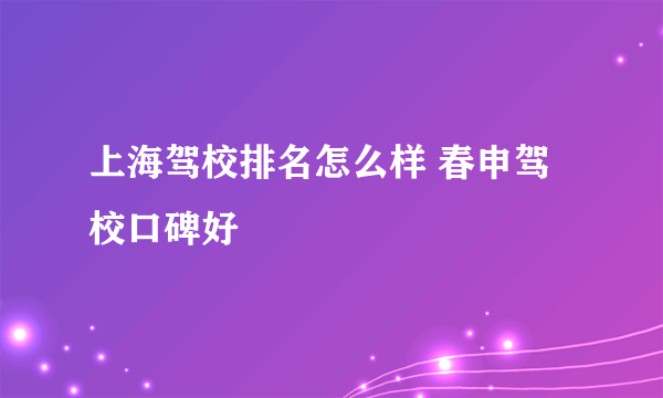 上海驾校排名怎么样 春申驾校口碑好