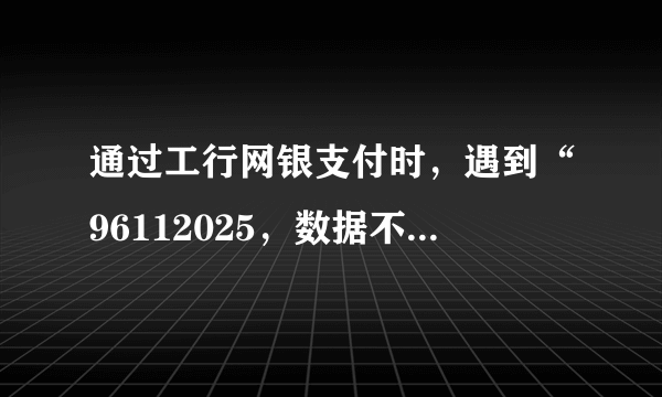 通过工行网银支付时，遇到“96112025，数据不在有效时间范围”提示，如何解决？