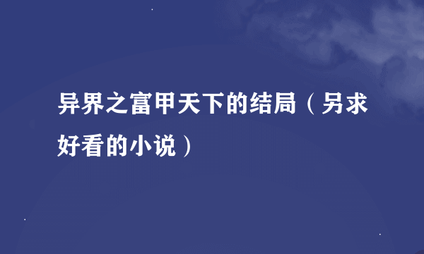 异界之富甲天下的结局（另求好看的小说）