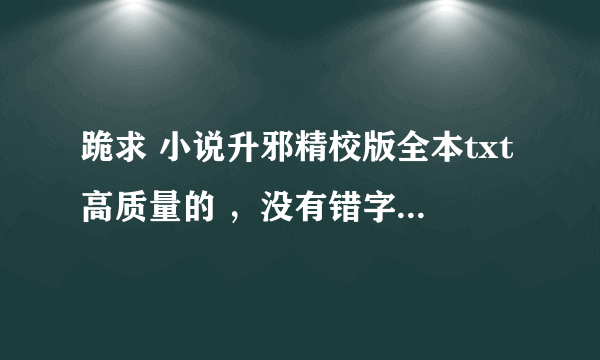 跪求 小说升邪精校版全本txt高质量的 ，没有错字漏字的， 谢谢了！！