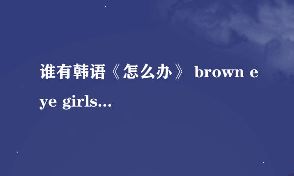 谁有韩语《怎么办》 brown eye girls唱的 音译啊？