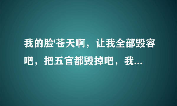 我的脸'苍天啊，让我全部毁容吧，把五官都毁掉吧，我上辈子做错什么了，小时候大人都说长的像女孩可是长