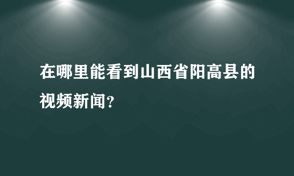 在哪里能看到山西省阳高县的视频新闻？