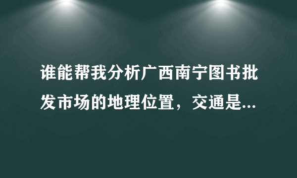 谁能帮我分析广西南宁图书批发市场的地理位置，交通是否便利，客源如何，周围环境如何等？？