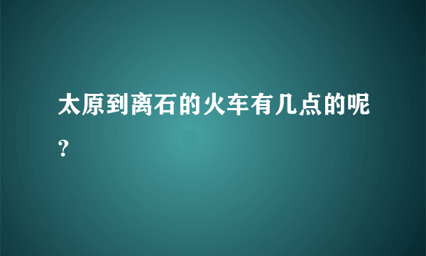 太原到离石的火车有几点的呢？